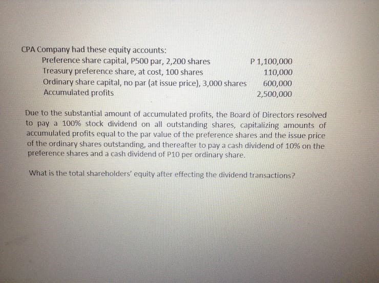 CPA Company had these equity accounts:
Preference share capital, P500 par, 2,200 shares
Treasury preference share, at cost, 100 shares
Ordinary share capital, no par (at issue price), 3,000 shares
Accumulated profits
P 1,100,000
110,000
600,000
2,500,000
Due to the substantial amount of accumulated profits, the Board of Directors resolved
to pay a 100% stock dividend on all outstanding shares, capitalizing amounts of
accumulated profits equal to the par value of the preference shares and the issue price
of the ordinary shares outstanding, and thereafter to pay a cash dividend of 10% on the
preference shares and a cash dividend of P10 per ordinary share.
What is the total shareholders' equity after effecting the dividend transactions?
