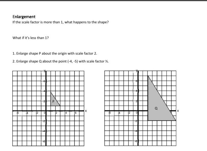 Enlargement
If the scale factor is more than 1, what happens to the shape?
What if it's less than 1?
1. Enlarge shape P about the origin with scale factor 2.
2. Enlarge shape Q about the point (-4, -5) with scale factor %.
12
