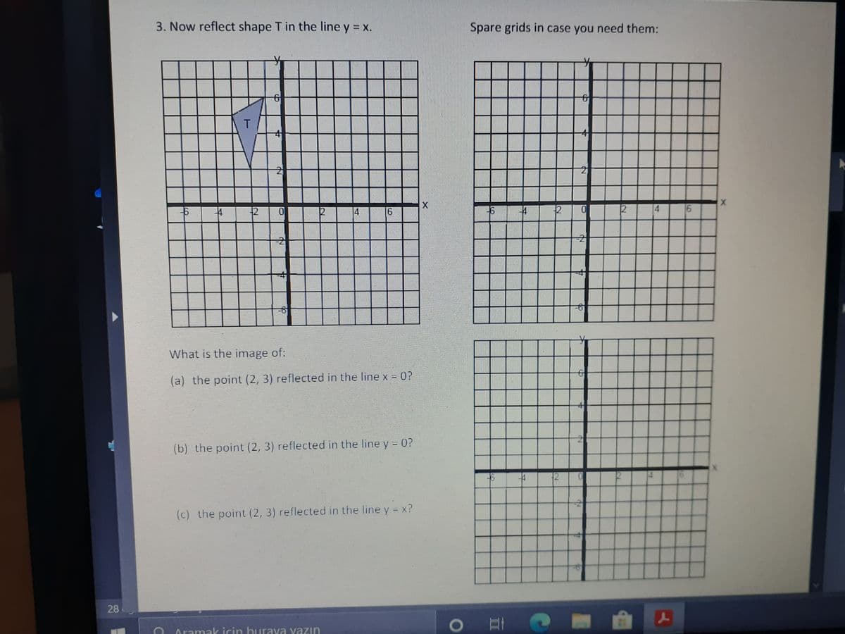 3. Now reflect shape T in the line y = x.
Spare grids in case you need them:
2
12
4
12
4
-2
9-
What is the image of:
(a) the point (2, 3) reflected in the linex - 0?
(b) the point (2, 3) reflected in the line y - 0?
(c) the point (2, 3) reflected in the line y x?
28
Aramak icin burava vazın
6.
2
of
