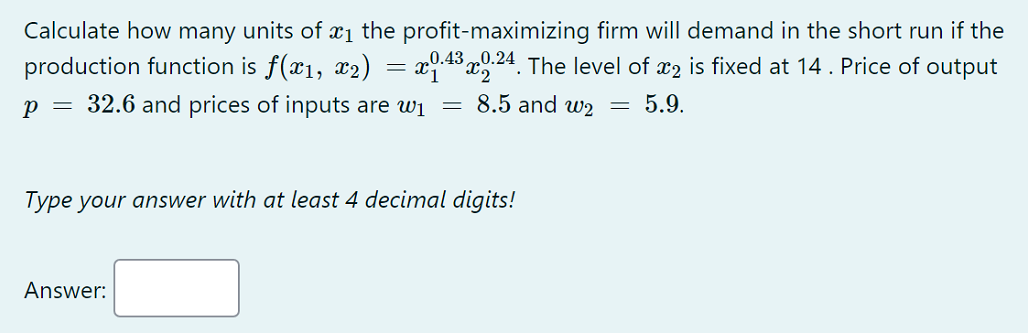 Calculate how many units of x1 the profit-maximizing firm will demand in the short run if the
production function is f(x1, x2) = x43 x24. The level of x2 is fixed at 14. Price of output
„0.43 „0.24
p = 32.6 and prices of inputs are wi
8.5 and w2 = 5.9.
Type your answer with at least 4 decimal digits!
Answer:
