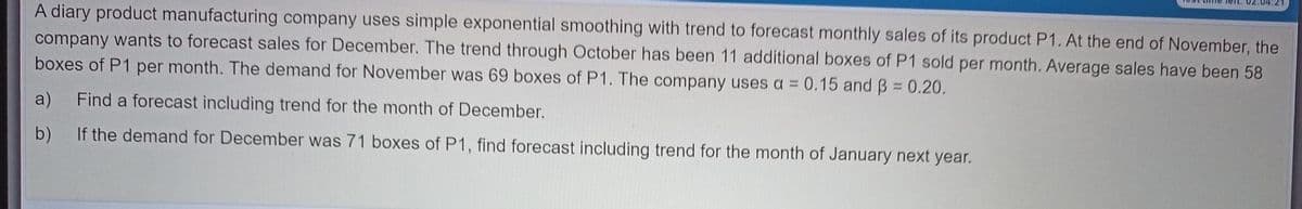 A diary product manufacturing company uses simple exponential smoothing with trend to forecast monthly sales of its product P1. At the end of November, the
company wants to forecast sales for December. The trend through October has been 11 additional boxes of P1 sold per month. Average sales have been 58
boxes of P1 per month. The demand for November was 69 boxes of P1. The company uses a = 0.15 and B 0.20.
%3D
a)
Find a forecast including trend for the month of December.
b)
If the demand for December was 71 boxes of P1, find forecast including trend for the month of January next year.
