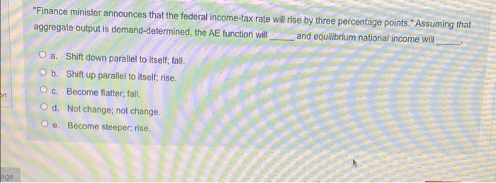 "Finance minister announces that the federal income-tax rate will rise by three percentage points." Assuming that
aggregate output is demand-determined, the AE function will
and equilibrium national income will
O a. Shift down parallel to itself; fall.
Ob. Shift up parallel to itself; rise.
Oc. Become flatter; fall.
on
O d. Not change; not change.
O e. Become steeper; rise.
Sge
