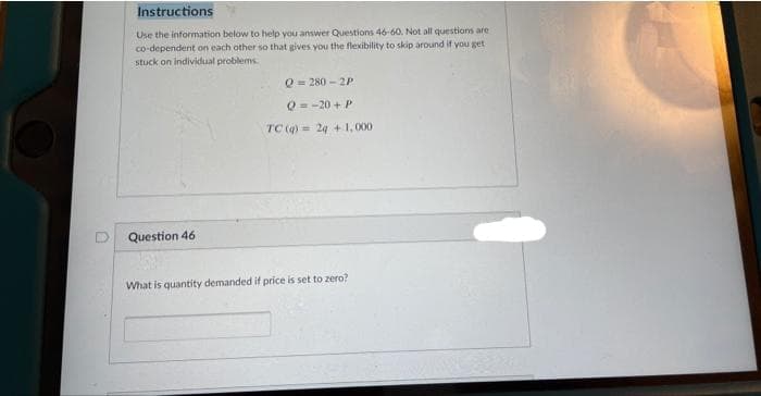 Instructions
Use the information below to help you answer Questions 46-60. Not all questions are
co-dependent on each other so that gives you the flexibility to skip around if you get
stuck on individual problems.
Q= 280 - 2P
O= -20 + P
TC (q) = 24 + 1,000
D Question 46
What is quantity demanded if price is set to zero?
