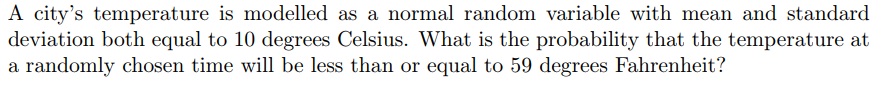 A city's temperature is modelled as a normal random variable with mean and standard
deviation both equal to 10 degrees Celsius. What is the probability that the temperature at
a randomly chosen time will be less than or equal to 59 degrees Fahrenheit?
