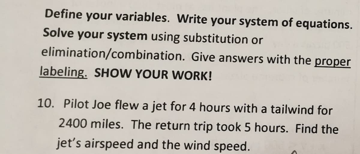 Define your variables. Write your system of equations.
Solve your system using substitution or
elimination/combination. Give answers with the proper
labeling. SHOW YOUR WORK!
10. Pilot Joe flew a jet for 4 hours with a tailwind for
2400 miles. The return trip took 5 hours. Find the
jet's airspeed and the wind speed.
