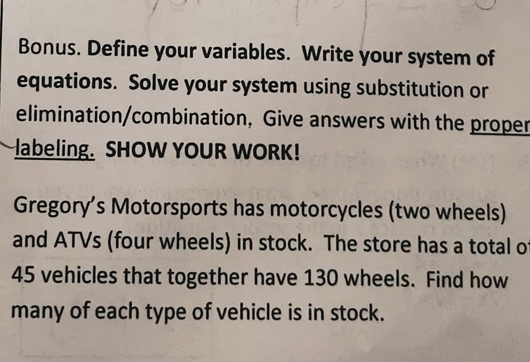 Bonus. Define your variables. Write your system of
equations. Solve your system using substitution or
elimination/combination, Give answers with the proper
labeling. SHOW YOUR WORK!
Gregory's Motorsports has motorcycles (two wheels)
and ATVS (four wheels) in stock. The store has a total ot
45 vehicles that together have 130 wheels. Find how
many of each type of vehicle is in stock.
