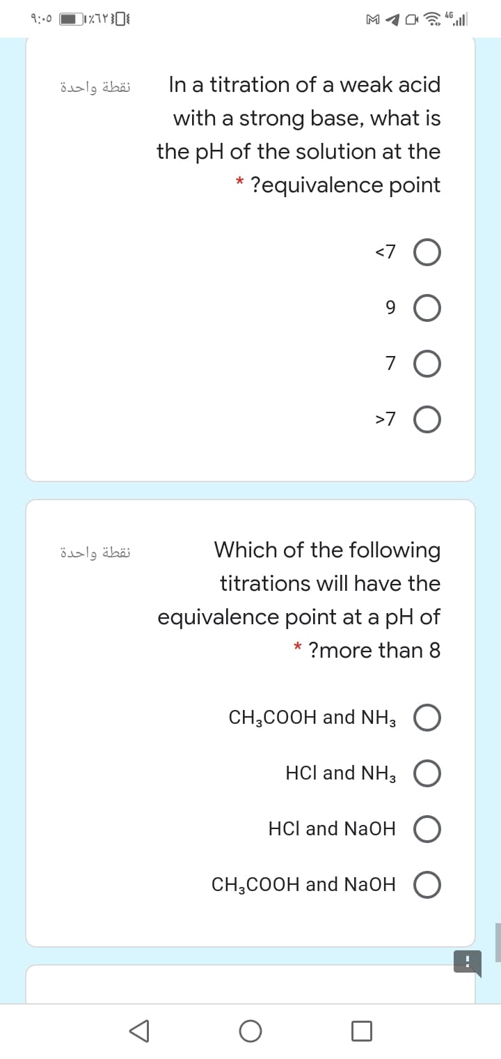 9:00
M10 l
نقطة واحدة
In a titration of a weak acid
with a strong base, what is
the pH of the solution at the
* ?equivalence point
<7
9.
7
>7 O
نقطة واحدة
Which of the following
titrations will have the
equivalence point at a pH of
* ?more than 8
CH;COOH and NH, O
HCl and NH3
HCl and NaOH
CНH,СООН and NaOH
