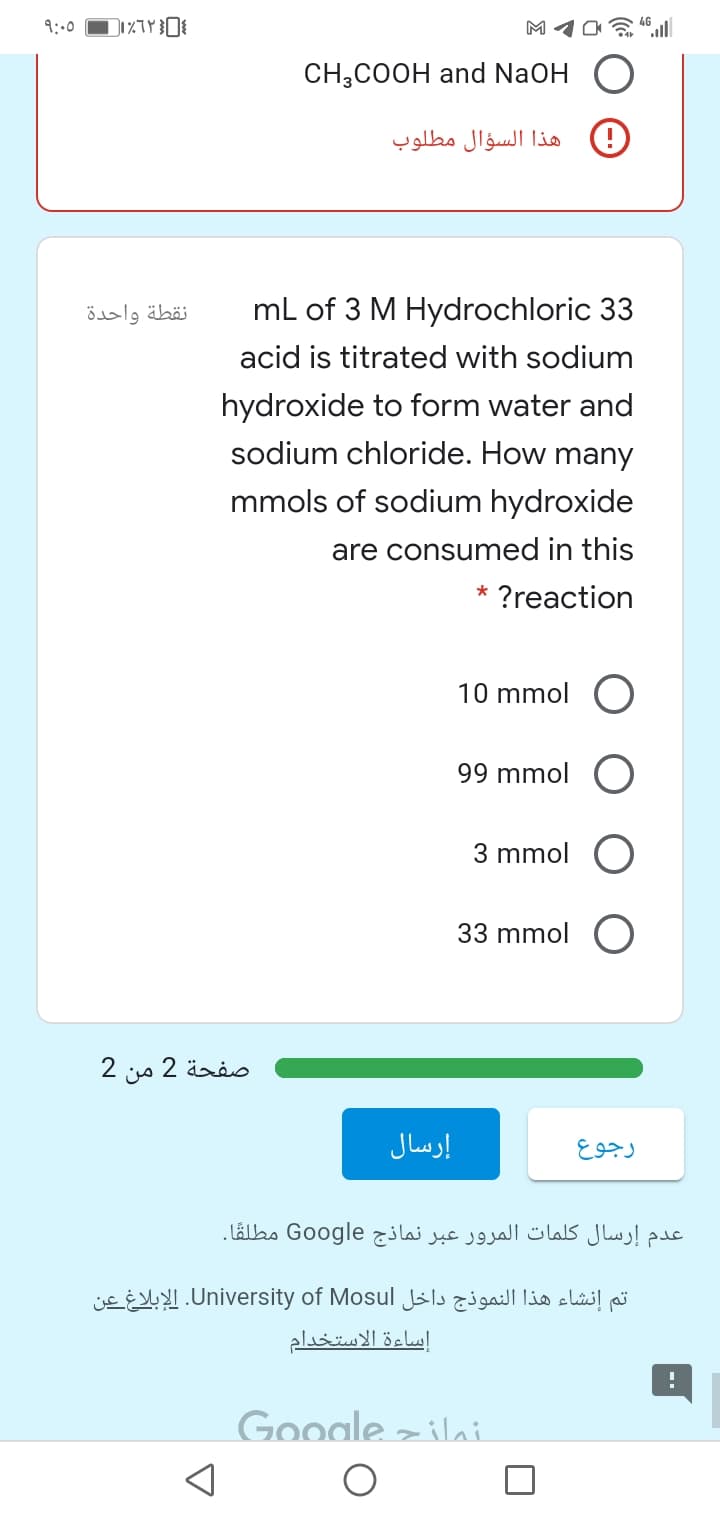 9:00
CH,COOH and NaOH
هذا السؤال مطلوب
نقطة واحدة
mL of 3 M Hydrochloric 33
acid is titrated with sodium
hydroxide to form water and
sodium chloride. How many
mmols of sodium hydroxide
are consumed in this
?reaction
10 mmol
99 mmol
3 mmol
33 mmol
صفحة 2
إرسال
عدم إرسال كلمات المرور عبر نماذج Google مطلقًا.
تم إنشاء هذا النموذج داخل University. of Mosulالإبلاغ عن
إساءة الاستخدام
Google z ilai
