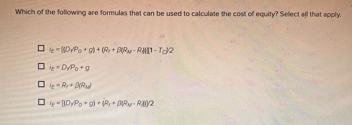 Which of the following are formulas that can be used to calculate the cost of equity? Select all that apply.
DIE [(D/Po+g) + (R++ B(RM-R))][1 - TC/2
IE=D√Po+g
IE=R+ B(RM)
□ IE = [(D√Po+g) + (R++ B(RM-R))]/2