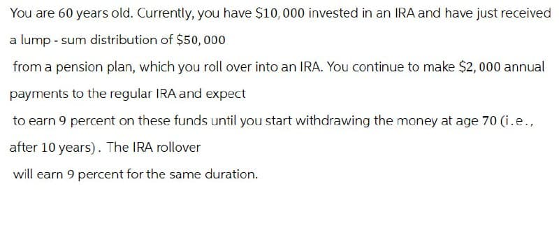 You are 60 years old. Currently, you have $10,000 invested in an IRA and have just received
a lump-sum distribution of $50,000
from a pension plan, which you roll over into an IRA. You continue to make $2,000 annual
payments to the regular IRA and expect
to earn 9 percent on these funds until you start withdrawing the money at age 70 (i.e.,
after 10 years). The IRA rollover
will earn 9 percent for the same duration.