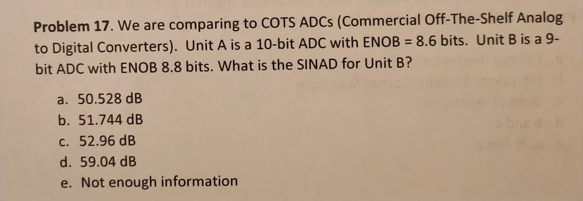 Problem 17. We are comparing to COTS ADCs (Commercial Off-The-Shelf Analog
to Digital Converters). Unit A is a 10-bit ADC with ENOB = 8.6 bits. Unit B is a 9-
bit ADC with ENOB 8.8 bits. What is the SINAD for Unit B?
a. 50.528 dB
b. 51.744 dB
c. 52.96 dB
d. 59.04 dB
e. Not enough information