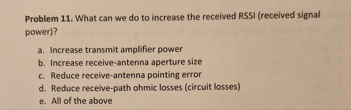 Problem 11. What can we do to increase the received RSSI (received signal
power)?
a. Increase transmit amplifier power
b. Increase receive-antenna aperture size
c. Reduce receive-antenna pointing error
d. Reduce receive-path ohmic losses (circuit losses)
e. All of the above