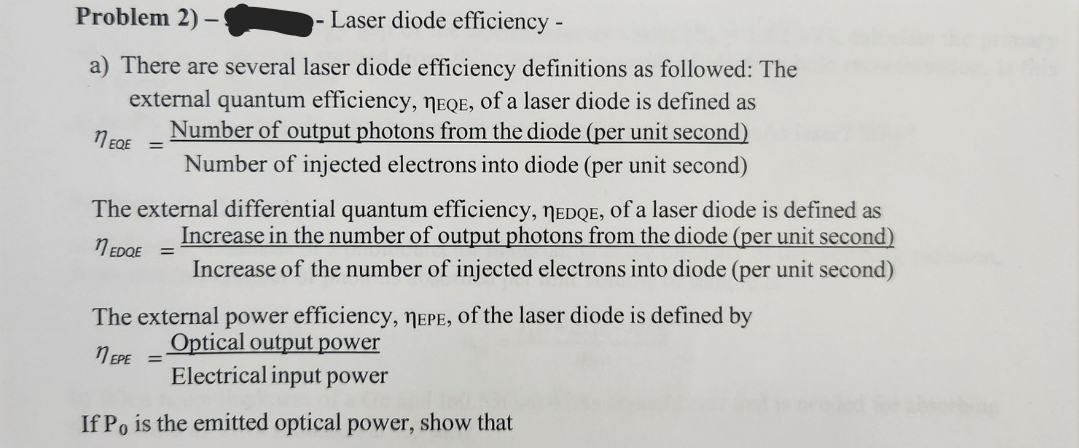 Problem 2) -
- Laser diode efficiency -
a) There are several laser diode efficiency definitions as followed: The
external quantum efficiency, MEQE, of a laser diode is defined as
Number of output photons from the diode (per unit second)
Number of injected electrons into diode (per unit second)
11 EQE
The external differential quantum efficiency, TEDQE, of a laser diode is defined as
Increase in the number of output photons from the diode (per unit second)
1 EDQE =
Increase of the number of injected electrons into diode (per unit second)
The external power efficiency, TEPE, of the laser diode is defined by
Optical output power
EPE =
Electrical input power
If Po is the emitted optical power, show that