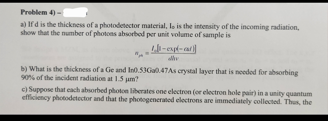 Problem 4)
-
a) If d is the thickness of a photodetector material, Io is the intensity of the incoming radiation,
show that the number of photons absorbed per unit volume of sample is
1 ph
10[1-exp(-ad)]
dhv
b) What is the thickness of a Ge and In0.53Ga0.47As crystal layer that is needed for absorbing
90% of the incident radiation at 1.5 μm?
c) Suppose that each absorbed photon liberates one electron (or electron hole pair) in a unity quantum
efficiency photodetector and that the photogenerated electrons are immediately collected. Thus, the