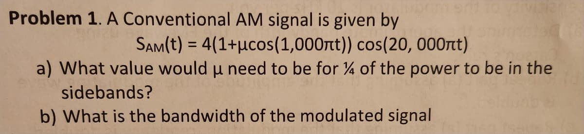 Problem 1. A Conventional AM signal is given by
SAM(t) = 4(1+ucos (1,000nt)) cos(20, 000nt)
a) What value would u need to be for % of the power to be in the
μ
sidebands?
b) What is the bandwidth of the modulated signal