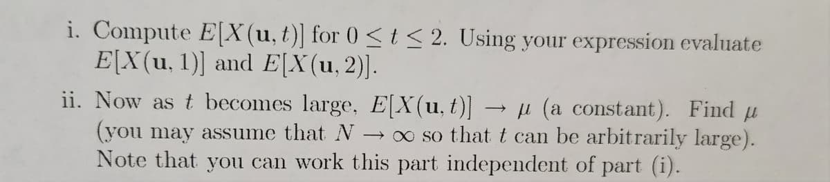 i. Compute E[X(u, t)] for 0 ≤ t ≤ 2. Using your expression evaluate
E[X(u, 1)] and E[X(u, 2)].
ii. Now as t becomes large, E[X(u, t)] → µ (a constant). Find u
(you may assume that N → ∞ so that t can be arbitrarily large).
Note that you can work this part independent of part (i).