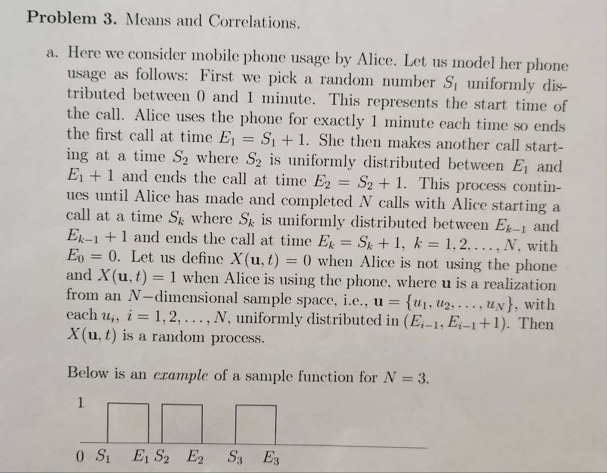 Problem 3. Means and Correlations.
a. Here we consider mobile phone usage by Alice. Let us model her phone
usage as follows: First we pick a random number S₁ uniformly dis-
tributed between 0 and 1 minute. This represents the start time of
the call. Alice uses the phone for exactly 1 minute each time so ends
the first call at time E₁ = S₁ + 1. She then makes another call start-
ing at a time S₂ where S₂ is uniformly distributed between E₁ and
E₁ + 1 and ends the call at time E2 S2 + 1. This process contin-
ues until Alice has made and completed N calls with Alice starting a
call at a time Sk where Sk is uniformly distributed between Ek-1 and
Ek-1 + 1 and ends the call at time Ek = Sk + 1, k = 1, 2,..., N, with
Eo 0. Let us define X(u, t) 0 when Alice is not using the phone
and X(u, t) = 1 when Alice is using the phone, where u is a realization
from an N-dimensional sample space, i.e., u = {U₁, U₂,..., UN}, with
each ui, i = 1,2, ..., N, uniformly distributed in (Ei-1, Ei-1+1). Then
X(u, t) is a random process.
=
=
Below is an example of a sample function for N = 3.
1
0 S1 E1 S2 E2 S3 E3