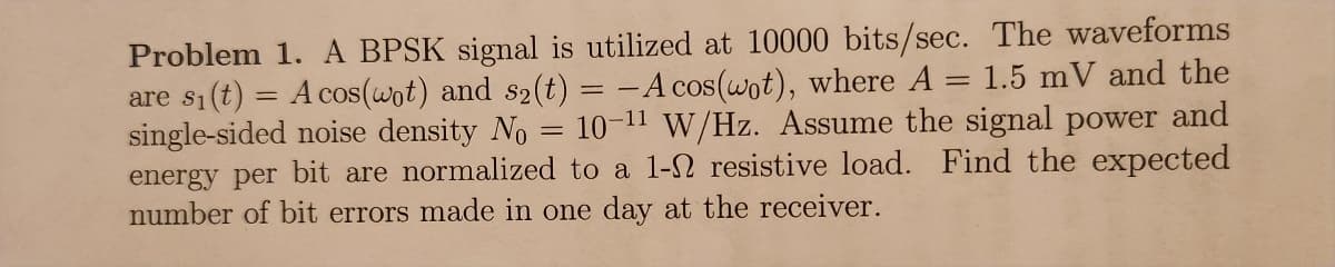 Problem 1. A BPSK signal is utilized at 10000 bits/sec. The waveforms
are si(t) = A cos(wot) and s2(t) = -A cos(wot), where A = 1.5 mV and the
single-sided noise density No = 10-11 W/Hz. Assume the signal power and
energy per bit are normalized to a 1-2 resistive load. Find the expected
number of bit errors made in one day at the receiver.