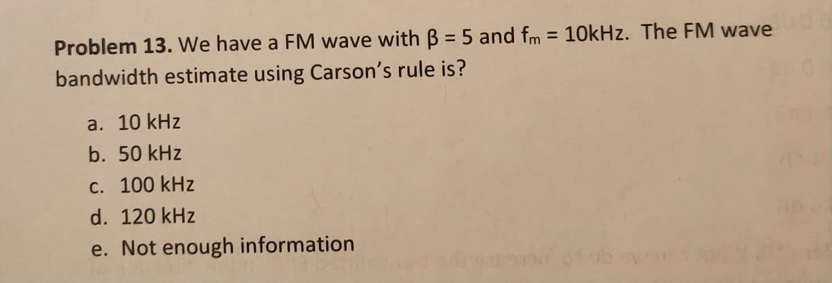 Problem 13. We have a FM wave with B = 5 and fm = 10kHz. The FM waveg
bandwidth estimate using Carson's rule is?
a. 10 kHz
b. 50 kHz
c. 100 kHz
d. 120 kHz
e. Not enough information
glob