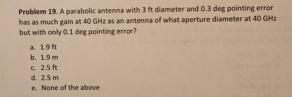 Problem 19. A parabolic antenna with 3 ft diameter and 0.3 deg pointing error
has as much gain at 40 GHz as an antenna of what aperture diameter at 40 GHz
but with only 0.1 deg pointing error?
a. 1.9 ft
b. 1.9 m
c. 2.5 ft
d. 2.5 m
e. None of the above