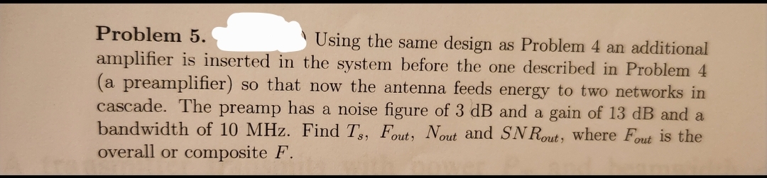 Problem 5.
Using the same design as Problem 4 an additional
amplifier is inserted in the system before the one described in Problem 4
(a preamplifier) so that now the antenna feeds energy to two networks in
cascade. The preamp has a noise figure of 3 dB and a gain of 13 dB and a
bandwidth of 10 MHz. Find Ts, Fout, Nout and SNRout, where Fout is the
overall or composite F.