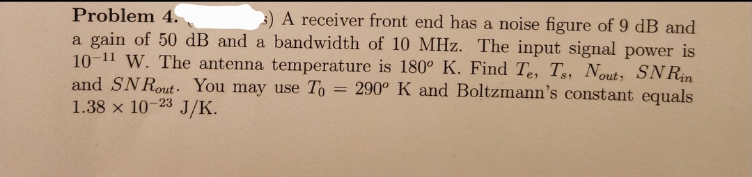 Problem 4.
A receiver front end has a noise figure of 9 dB and
a gain of 50 dB and a bandwidth of 10 MHz. The input signal power is
10-11 W. The antenna temperature is 180° K. Find Te, Ts, Nout, SNRin
and SNRout. You may use To = 290° K and Boltzmann's constant equals
1.38 x 10-23
J/K.