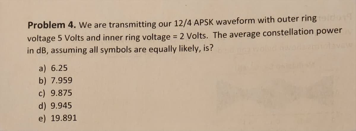 Problem 4. We are transmitting our 12/4 APSK waveform with outer ring oidon
voltage 5 Volts and inner ring voltage = 2 Volts. The average constellation power
in dB, assuming all symbols are equally likely, is?
a) 6.25
b) 7.959
c) 9.875
d) 9.945
e) 19.891