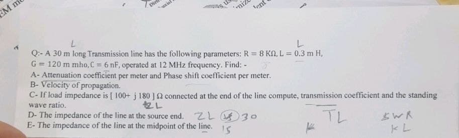 EM m
miz
lent
L
Q:- A 30 m long Transmission line has
L
the following parameters:
R = 8 KM, L = 0.3 m H,
G = 120 m mho, C = 6 nF, operated at 12 MHz frequency. Find: -
A- Attenuation coefficient per meter and Phase shift coefficient per meter.
B- Velocity of propagation.
C- If load impedance is [ 100+ j 180 ] 2 connected at the end of the line compute, transmission coefficient and the standing
wave ratio.
2L
D- The impedance of the line at the source end. ZL
E- The impedance of the line at the midpoint of the line.
30
TL
SWR
15
KL
Dief
axial