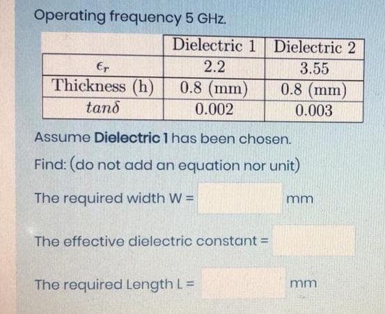 Operating frequency 5 GHz.
Dielectric 1 Dielectric 2
Er
2.2
3.55
Thickness (h)
0.8 (mm)
0.8 (mm)
0.003
tand
0.002
Assume Dielectric 1 has been chosen.
Find: (do not add an equation nor unit)
The required width W =
mm
The effective dielectric constant =
The required Length L=
mm
