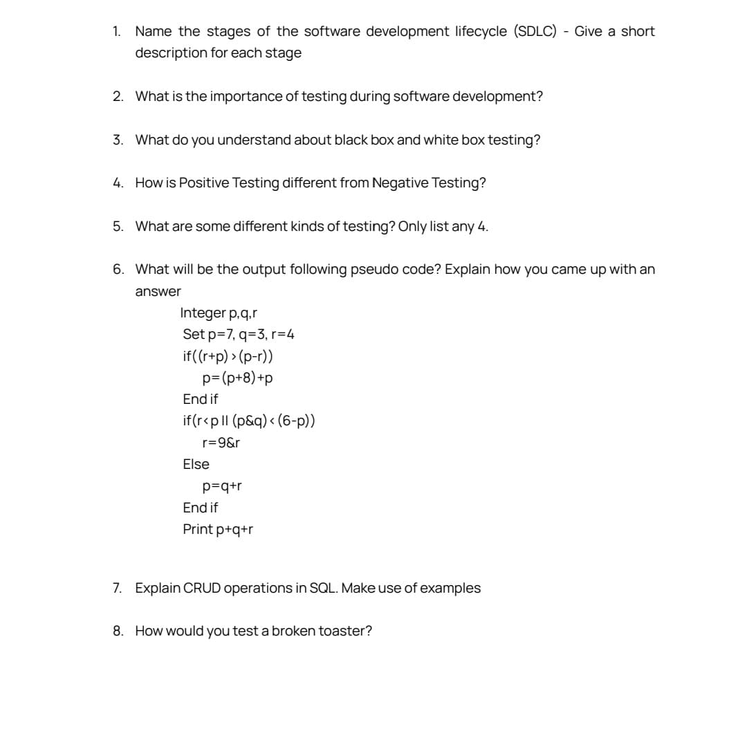 1. Name the stages of the software development lifecycle (SDLC) - Give a short
description for each stage
2. What is the importance of testing during software development?
3. What do you understand about black box and white box testing?
4. How is Positive Testing different from Negative Testing?
5. What are some different kinds of testing? Only list any 4.
6. What will be the output following pseudo code? Explain how you came up with an
answer
Integer p.q.r
Set p=7, q=3, r=4
if((r+p)>(p-r))
p=(p+8)+p
End if
if(r<p ll (p&q) < (6-p))
r=9&r
Else
p=q+r
End if
Print p+q+r
7. Explain CRUD operations in SQL. Make use of examples
8. How would you test a broken toaster?