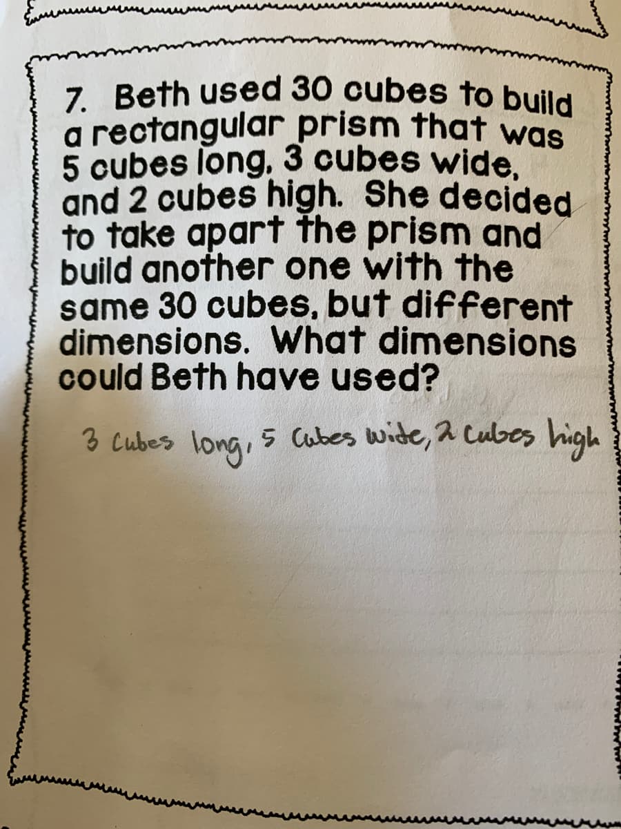 a rectangular prism that was
7. Beth used 30 cubes to build
5 cubes long, 3 cubes wide.
and 2 cubes high. She decided
to take apart the prism and
build another one with the
same 30 cubes, but different
dimensions. What dimensions
could Beth have used?
3 cubes long
.
5 Cabes wide, 2 Cubes high
