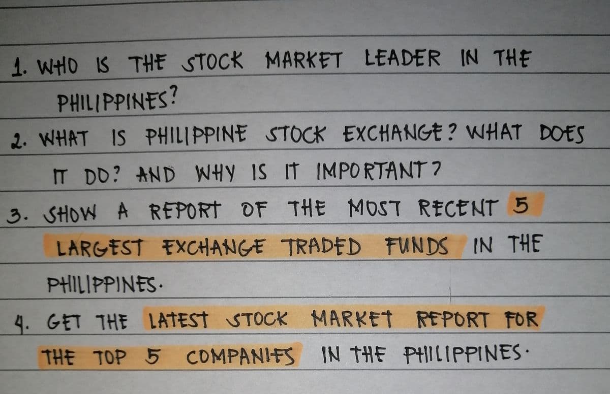 1. WHO IS THE STOCK MARKET LEADER IN THE
PHILIPPINES?
2. WHAT IS PHILIPPINE STOCK EXCHANGE ? WHAT DOES
IT DD? AND WHY IS IT
IMPORTANT ?
3. SHOW A REPORT OF THE MOST RECENT 5
LARGEST EXCHANGE TRADED FUNDS IN THE
PHILIPPINES•
4. GET THE LATEST STOCK MARKET REPORT FOR
THE TOP 5 COMPANIFS IN THE PHILIPPINES•
