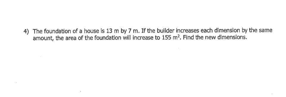 4) The foundation of a house is 13 m by 7 m. If the builder increases each dimension by the same
amount, the area of the foundation will increase to 155 m². Find the new dimensions.
