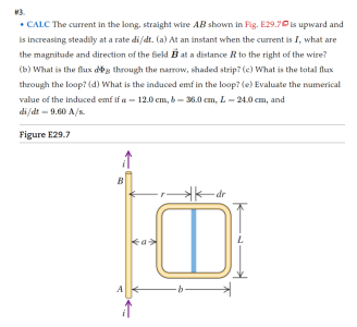 3.
• CALC The current in the long, straight wire AB shown in Fig. E29.70 is upward and
is increasing steadily at a rate di/dt. (a) At an instant when the current is I, what are
the magnitude and direction of the field B at a distance R to the right of the wire?
(b) What is the flux deg through the narrow, shaded strip? (e) What is the total flux
through the loop? (d) What is the induced emf in the loop? (e) Evaluate the numerical
value of the induced emf if a – 12.0 cm, b – 36.0 cm, L- 24.0 cm, and
di fdt - 9.60 A/s.
Figure E29.7
dr
