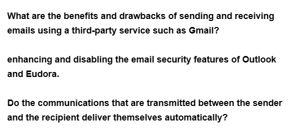 What are the benefits and drawbacks of sending and receiving
emails using a third-party service such as Gmail?
enhancing and disabling the email security features of Outlook
and Eudora.
Do the communications that are transmitted between the sender
and the recipient deliver themselves automatically?