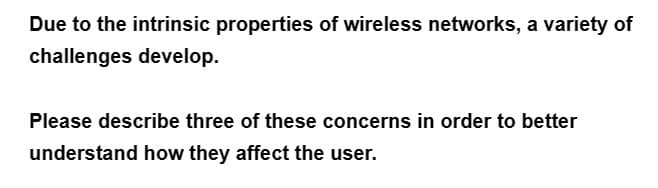 Due to the intrinsic properties of wireless networks, a variety of
challenges develop.
Please describe three of these concerns in order to better
understand how they affect the user.