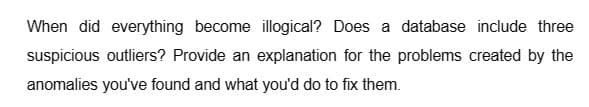 When did everything become illogical? Does a database include three
suspicious outliers? Provide an explanation for the problems created by the
anomalies you've found and what you'd do to fix them.