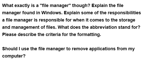 What exactly is a "file manager" though? Explain the file
manager found in Windows. Explain some of the responsibilities
a file manager is responsible for when it comes to the storage
and management of files. What does the abbreviation stand for?
Please describe the criteria for the formatting.
Should I use the file manager to remove applications from my
computer?