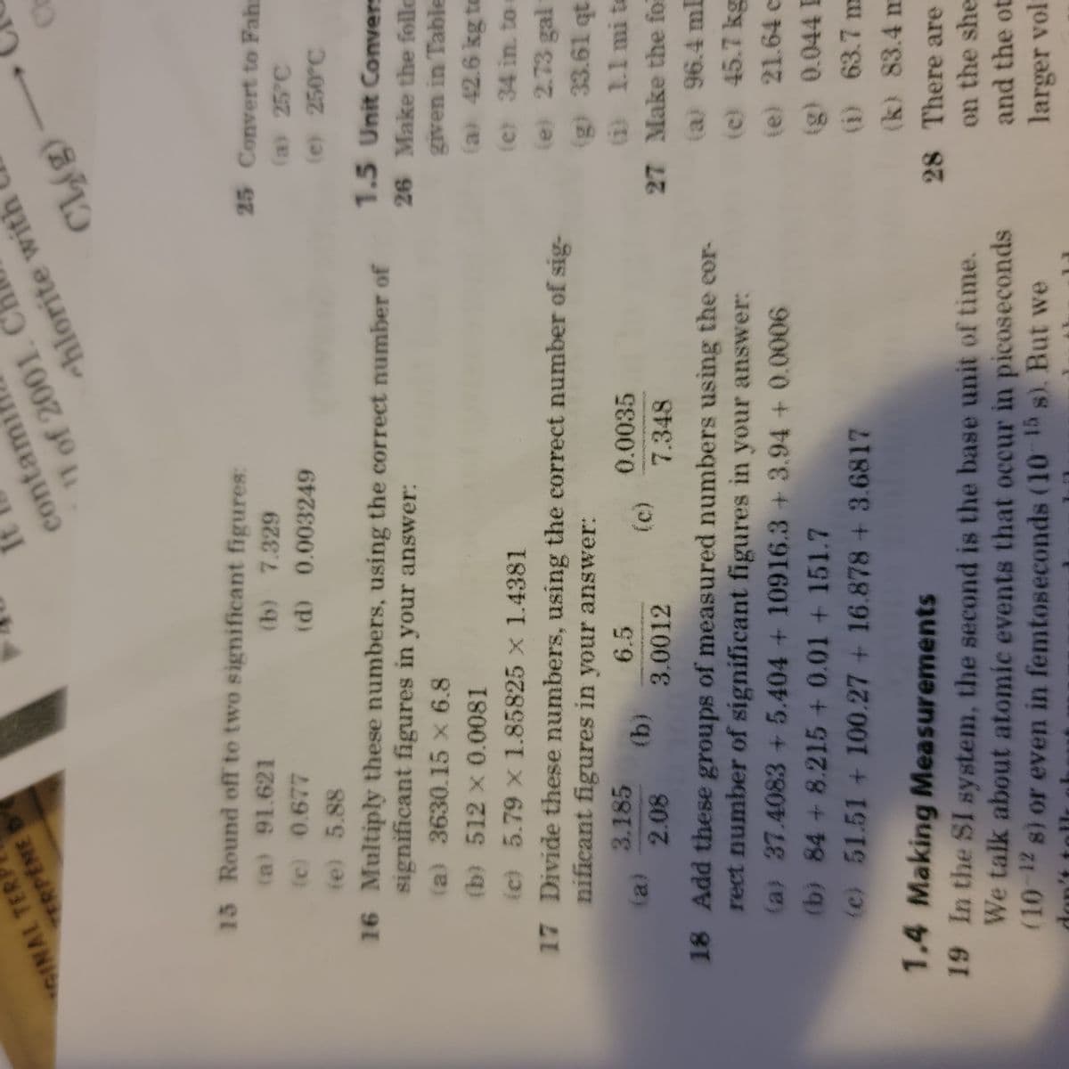 GINAL TER
TERPENE D
15 Round off to two significant figures:
(a) 91.621
(b) 7.329
(c) 0.677
(d)
(e) 5.88
contami
11 of 2001. C
(a)
3.185
2.08
0.003249
16 Multiply these numbers, using the correct number of
significant figures in your answer:
(a) 3630.15 x 6.8
(b) 512 x 0.0081
(c) 5.79 x 1.85825 x 1.4381
17 Divide these numbers, using the correct number of sig-
nificant figures in your answer:
6.5
(b)
3.0012
chlorite with
(c)
Cl₂(g)
0.0035
7.348
18 Add these groups of measured numbers using the cor-
rect number of significant figures in your answer:
(a) 37.4083 +5.404+10916.3+3.94 + 0.0006
(b) 84 + 8.215 +0.01 + 151.7
(e) 51.51 + 100.27 + 16.878 + 3.6817
1.4 Making Measurements
19 In the SI system, the second is the base unit of time.
We talk about atomic events that occur in picoseconds
(10-¹2 s) or even in femtoseconds (10-15 s). But we
CH
25 Convert to Fahr
(a) 25°C
(e) 250°C
1.5 Unit Convers
26 Make the follo
given in Table
(a) 42.6 kg to
(e) 34 in. to:
(e) 2.73 gal
(g) 33.61 qt
27 Make the fol
(a) 96.4 ml
(c) 45.7 kg
(e) 21.64 c
(g) 0.044 L
(1) 63.7 m
(k) 83.4 m
28 There are
on the she
and the ot
larger volt