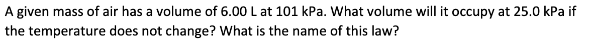 A given mass of air has a volume of 6.00 L at 101 kPa. What volume will it occupy at 25.0 kPa if
the temperature does not change? What is the name of this law?
