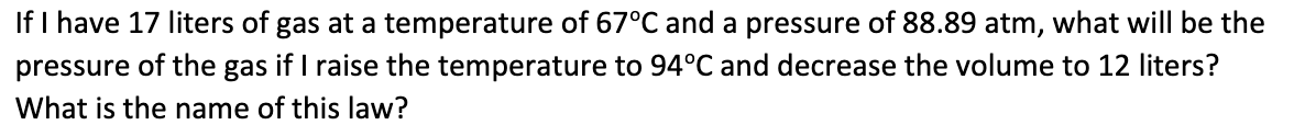 If I have 17 liters of gas at a temperature of 67°C and a pressure of 88.89 atm, what will be the
pressure of the gas if I raise the temperature to 94°C and decrease the volume to 12 liters?
What is the name of this law?
