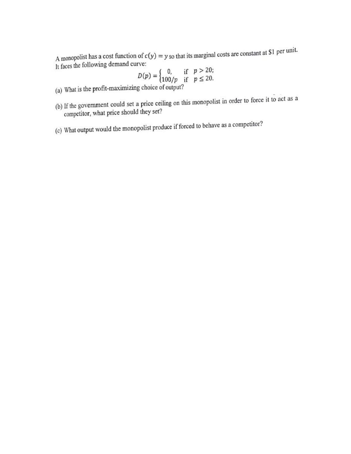 A monopolist has a cost function of c(y) = y so that its marginal costs are constant at $1 per unit.
It faces the following demand curve:
D(p) = {100/p if ps 20.
0,
if p> 20%3;
(a) What is the profit-maximizing choice of output?
(b) If the government could set a price ceiling on this monopolist in order to force it to act as a
competitor, what price should they set?
(c) What output would the monopolist produce if forced to behave as a competitor?
