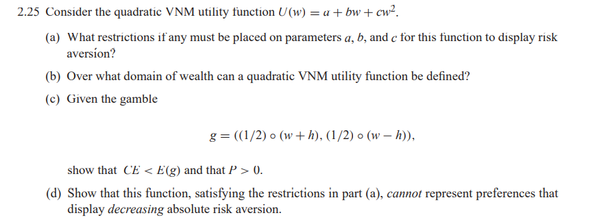 2.25 Consider the quadratic VNM utility function U (w) = a + bw + cw².
(a) What restrictions if any must be placed on parameters a, b, and c for this function to display risk
aversíon?
(b) Over what domain of wealth can a quadratic VNM utility function be defined?
(c) Given the gamble
g = ((1/2) o (w+ h), (1/2) o (w – h)),
show that CE < E(g) and that P > 0.
(d) Show that this function, satisfying the restrictions in part (a), cannot represent preferences that
display decreasing absolute risk aversion.
