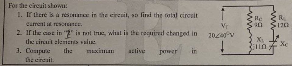 For the circuit shown:
1. If there is a resonance in the circuit, so find the total circuit
RL
120
Re
current at resonance.
VT
2. If the case in "2" is not true, what is the required changed in
the circuit elements value.
2040°V
X1.
3. Compute
the circuit.
the
maximum
active
power
in
