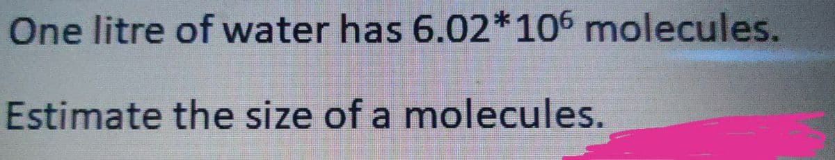 One litre of water has 6.02*106 molecules.
Estimate the size of a molecules.