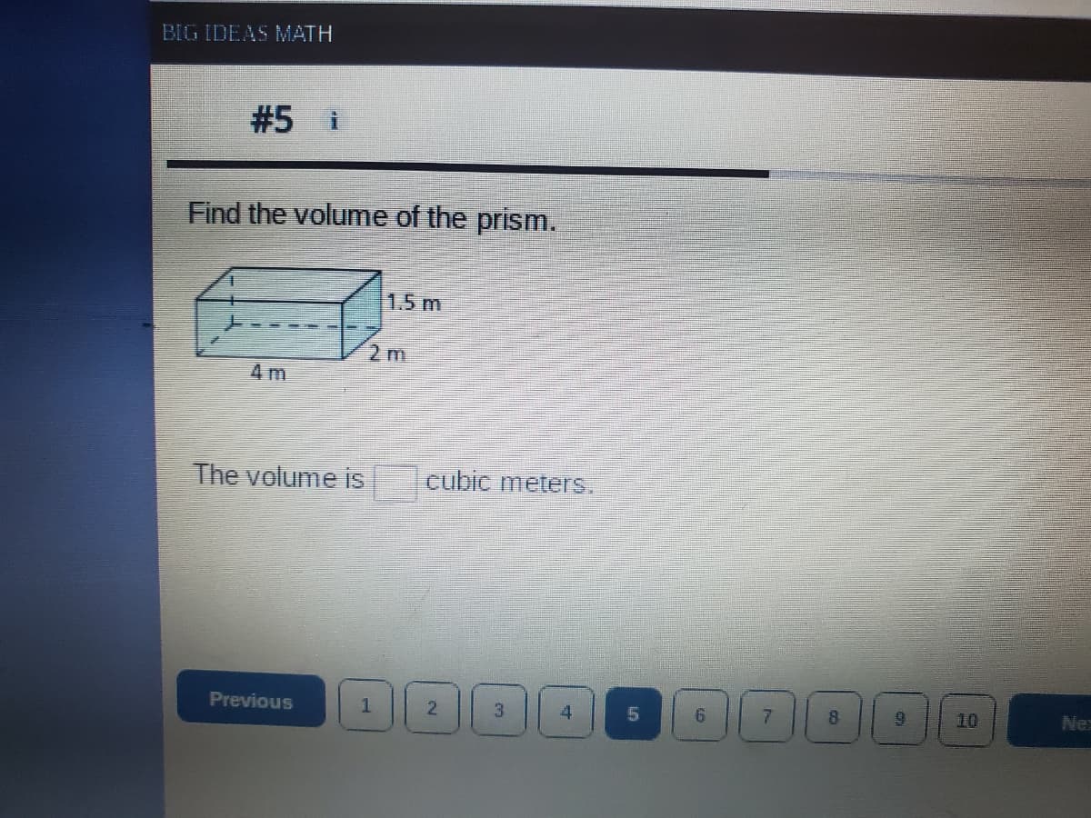 BIG IDEAS MATH
#5 i
Find the volume of the prism.
1.5 m
2m
4 m
The volume is
cubic meters.
Previous
1
2
7
10
Ne
3.
