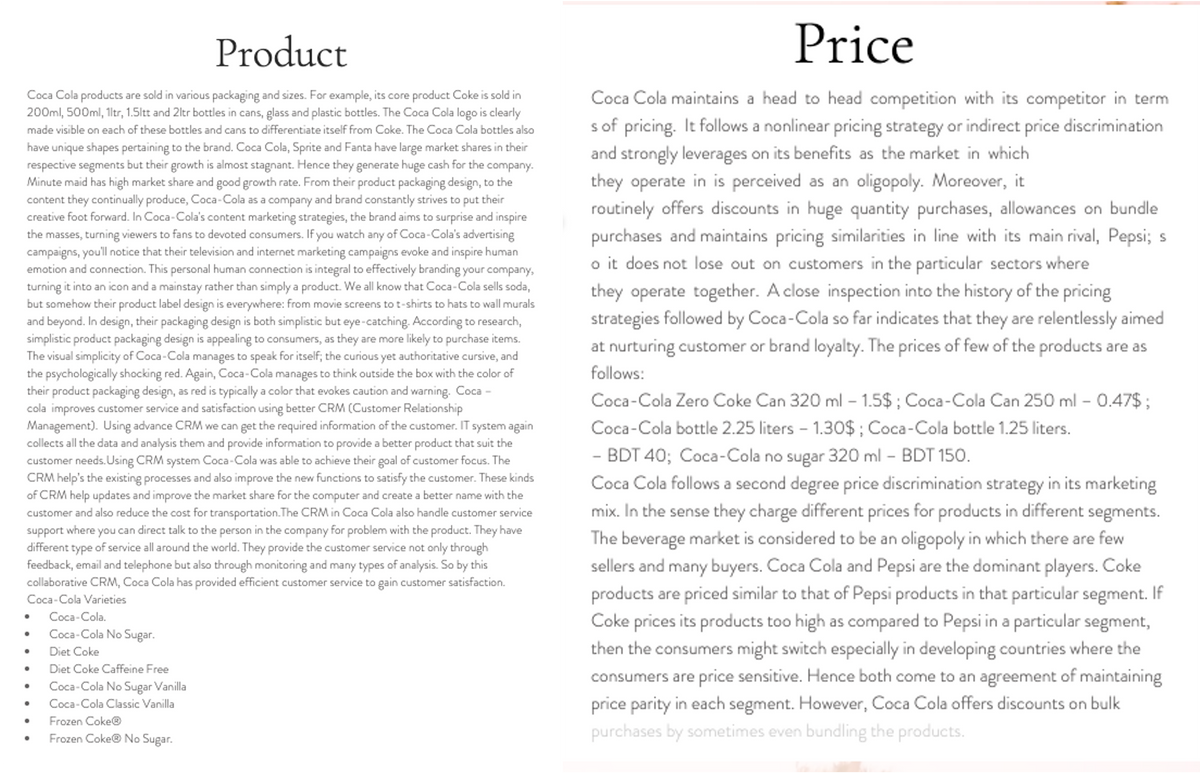 Product
Price
Coca Cola products are sold in various packaging and sizes. For example, its core product Coke is sold in
200ml, 500ml, 1ltr, 1.5ltt and 2ltr bottles in cans, glass and plastic bottles. The Coca Cola logo is clearly
Coca Cola maintains a head to head competition with its competitor in term
s of pricing. It follows a nonlinear pricing strategy or indirect price discrimination
and strongly leverages on its benefits as the market in which
they operate in is perceived as an oligopoly. Moreover, it
routinely offers discounts in huge quantity purchases, allowances on bundle
purchases and maintains pricing similarities in line with its main rival, Pepsi; s
o it does not lose out on customers in the particular sectors where
made visible on each of these bottles and cans to differentiate itself from Coke. The Coca Cola bottles also
have unique shapes pertaining to the brand. Coca Cola, Sprite and Fanta have large market shares in their
respective segments but their growth is almost stagnant. Hence they generate huge cash for the company.
Minute maid has high market share and good growth rate. From their product packaging design, to the
content they continually produce, Coca-Cola as a company and brand constantly strives to put their
creative foot forward. In Coca-Cola's content marketing strategies, the brand aims to surprise and inspire
the masses, turning viewers to fans to devoted consumers. If you watch any of Coca-Cola's advertising
campaigns, you'll notice that their television and internet marketing campaigns evoke and inspire human
emotion and connection. This personal human connection is integral to effectively branding your company,
turning it into an icon and a mainstay rather than simply a product. We all know that Coca-Cola sells soda,
but somehow their product label design is everywhere: from movie screens to t-shirts to hats to wall murals
and beyond. In design, their packaging design is both simplistic but eye-catching. According to research,
simplistic product packaging design is appealing to consumers, as they are more likely to purchase items.
The visual simplicity of Coca-Cola manages to speak for itself; the curious yet authoritative cursive, and
the psychologically shocking red. Again, Coca-Cola manages to think outside the box with the color of
their product packaging design, as red is typically a color that evokes caution and warning. Coca -
cola improves customer service and satisfaction using better CRM (Customer Relationship
Management). Using advance CRM we can get the required information of the customer. IT system again
collects all the data and analysis them and provide information to provide a better product that suit the
customer needs. Using CRM system Coca-Cola was able to achieve their goal of customer focus. The
CRM help's the existing processes and also improve the new functions to satisfy the customer. These kinds
of CRM help updates and improve the market share for the computer and create a better name with the
customer and also reduce the cost for transportation. The CRM in Coca Cola also handle customer service
support where you can direct talk to the person in the company for problem with the product. They have
different type of service all around the world. They provide the customer service not only through
feedback, email and telephone but also through monitoring and many types of analysis. So by this
collaborative CRM, Coca Cola has provided efficient customer service to gain customer satisfaction.
they operate together. A close inspection into the history of the pricing
strategies followed by Coca-Cola so far indicates that they are relentlessly aimed
at nurturing customer or brand loyalty. The prices of few of the products are as
follows:
Coca-Cola Zero Coke Can 320 ml – 1.5$ ; Coca-Cola Can 250 ml – 0.47$ ;
Coca-Cola bottle 2.25 liters - 1.30$ ; Coca-Cola bottle 1.25 liters.
- BDT 40; Coca-Cola no sugar 320 ml - BDT 150.
Coca Cola follows a second degree price discrimination strategy in its marketing
mix. In the sense they charge different prices for products in different segments.
The beverage market is considered to be an oligopoly in which there are few
sellers and many buyers. Coca Cola and Pepsi are the dominant players. Coke
products are priced similar to that of Pepsi products in that particular segment. If
Coke prices its products too high as compared to Pepsi in a particular segment,
then the consumers might switch especially in developing countries where the
consumers are price sensitive. Hence both come to an agreement of maintaining
price parity in each segment. However, Coca Cola offers discounts on bulk
purchases by sometimes even bundling the products.
Coca-Cola Varieties
Coca-Cola.
Coca-Cola No Sugar.
Diet Coke
Diet Coke Caffeine Free
Coca-Cola No Sugar Vanilla
Coca-Cola Classic Vanilla
Frozen Coke®
Frozen Coke® No Sugar.
