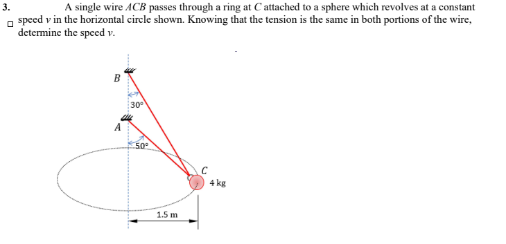 3.
A single wire ACB passes through a ring at C attached to a sphere which revolves at a constant
n speed v in the horizontal circle shown. Knowing that the tension is the same in both portions of the wire,
determine the speed v.
B
30
A
50°
C
4 kg
1.5 m
