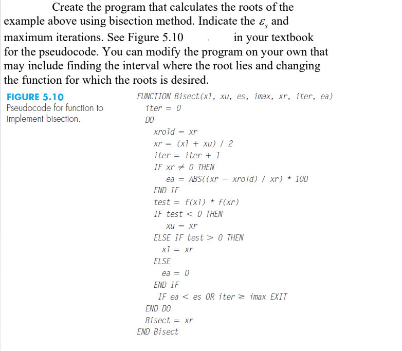 Create the program that calculates the roots of the
example above using bisection method. Indicate the ɛ, and
maximum iterations. See Figure 5.10
for the pseudocode. You can modify the program on your own that
may include finding the interval where the root lies and changing
the function for which the roots is desired.
in your textbook
FUNCTION Bisect(x1, xu, es, imax, xr, iter, ea)
FIGURE 5.10
Pseudocode for function to
iter = 0
implement bisection.
DO
xrold =
= xr
xr = (xl + xu) / 2
iter = iter + 1
IF xr + 0 THEN
ea =
ABS((xr – xrold) / xr) * 100
END IF
test
f(x1) * f(xr)
IF test < 0 THEN
xu = xr
ELSE IF test > 0 THEN
x1 = xr
ELSE
ea =
END IF
IF ea < es 0OR iter > imax EXIT
END DO
Bisect = xr
END Bisect
