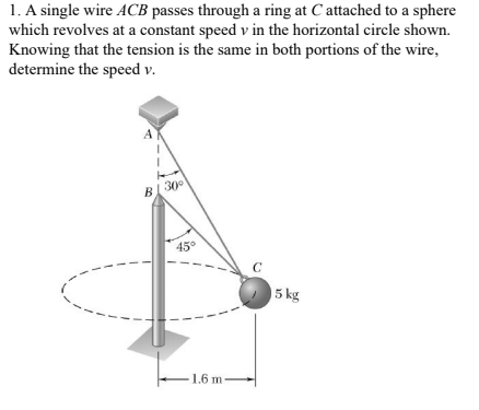 1. A single wire ACB passes through a ring at C attached to a sphere
which revolves at a constant speed v in the horizontal circle shown.
Knowing that the tension is the same in both portions of the wire,
determine the speed v.
BI 30°
45°
C
5 kg
1.6 m
